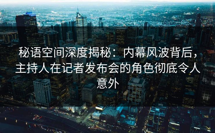 秘语空间深度揭秘：内幕风波背后，主持人在记者发布会的角色彻底令人意外