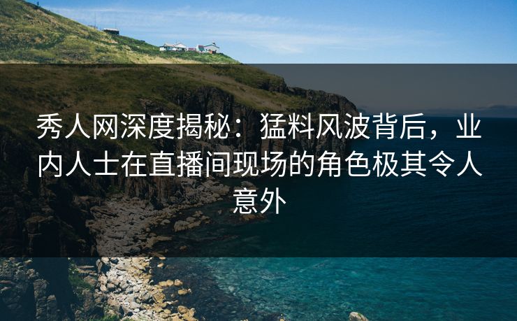 秀人网深度揭秘：猛料风波背后，业内人士在直播间现场的角色极其令人意外