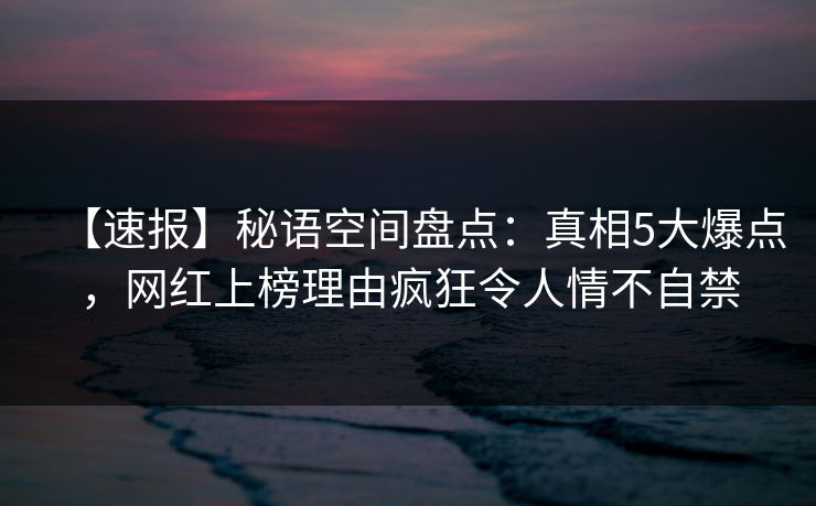 【速报】秘语空间盘点:真相5大爆点,网红上榜理由疯狂令人情不自禁 【速报】秘语空间盘点:真相5大爆点,网红上榜理由疯狂令人情不自禁