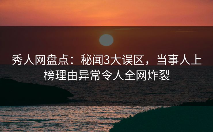 秀人网盘点：秘闻3大误区，当事人上榜理由异常令人全网炸裂