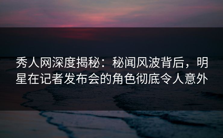 秀人网深度揭秘:秘闻风波背后,明星在记者发布会的角色彻底令人意外 秀人网深度揭秘:秘闻风波背后,明星在记者发布会的角色彻底令人意外
