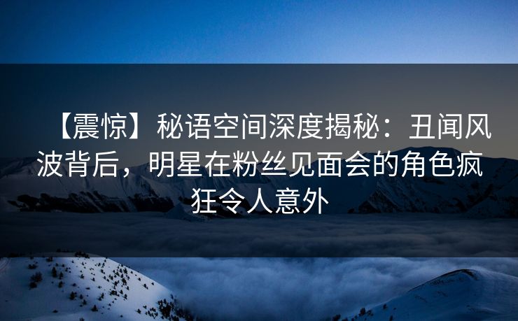 【震惊】秘语空间深度揭秘：丑闻风波背后，明星在粉丝见面会的角色疯狂令人意外
