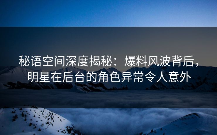 秘语空间深度揭秘：爆料风波背后，明星在后台的角色异常令人意外