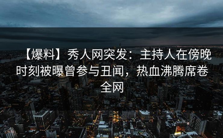 【爆料】秀人网突发：主持人在傍晚时刻被曝曾参与丑闻，热血沸腾席卷全网