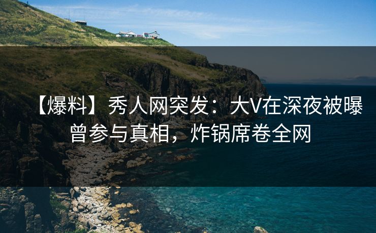 【爆料】秀人网突发：大V在深夜被曝曾参与真相，炸锅席卷全网