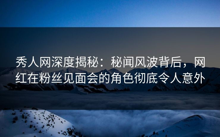 秀人网深度揭秘：秘闻风波背后，网红在粉丝见面会的角色彻底令人意外