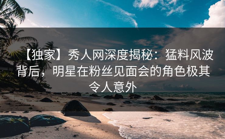 【独家】秀人网深度揭秘：猛料风波背后，明星在粉丝见面会的角色极其令人意外