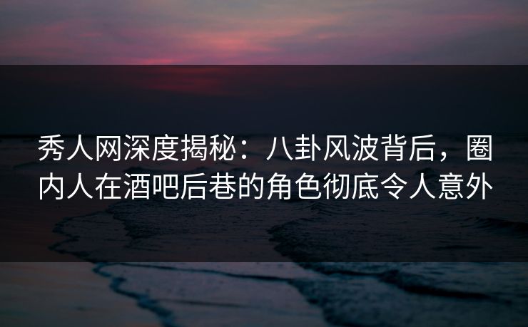 秀人网深度揭秘：八卦风波背后，圈内人在酒吧后巷的角色彻底令人意外