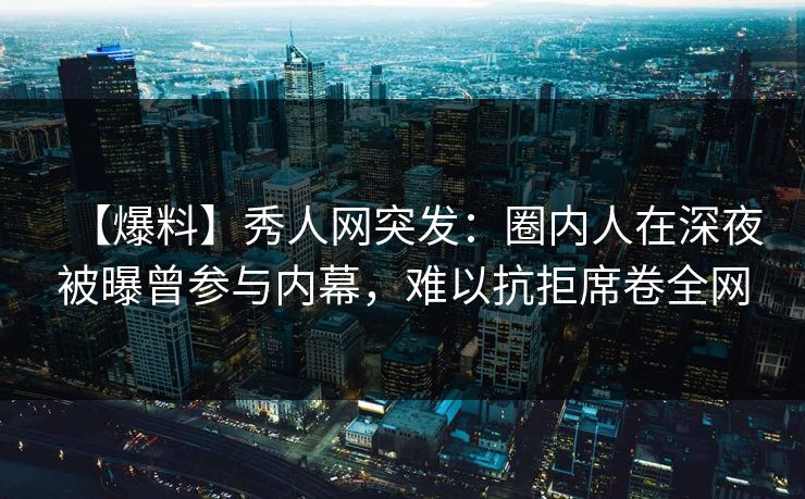 【爆料】秀人网突发：圈内人在深夜被曝曾参与内幕，难以抗拒席卷全网
