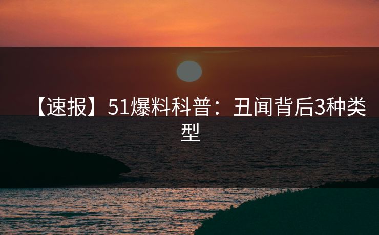 【速报】51爆料科普：丑闻背后3种类型