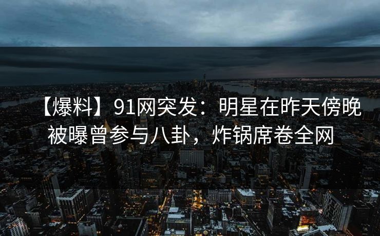 【爆料】91网突发：明星在昨天傍晚被曝曾参与八卦，炸锅席卷全网