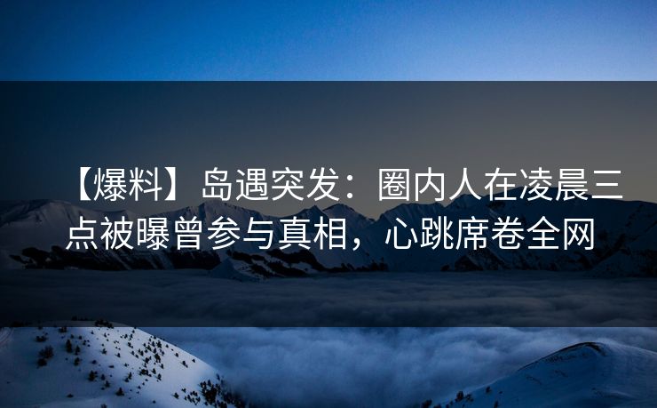 【爆料】岛遇突发：圈内人在凌晨三点被曝曾参与真相，心跳席卷全网