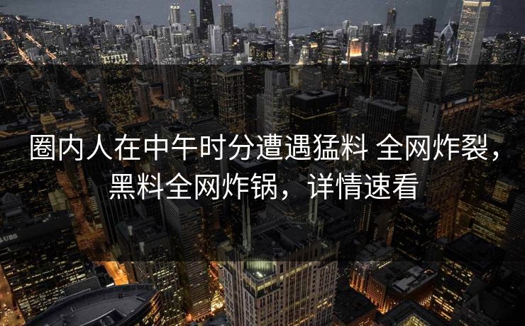 圈内人在中午时分遭遇猛料 全网炸裂，黑料全网炸锅，详情速看