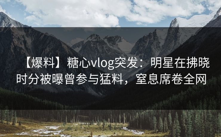 【爆料】糖心vlog突发:明星在拂晓时分被曝曾参与猛料,窒息席卷全网 【爆料】糖心vlog突发:明星在拂晓时分被曝曾参与猛料,窒息席卷全网
