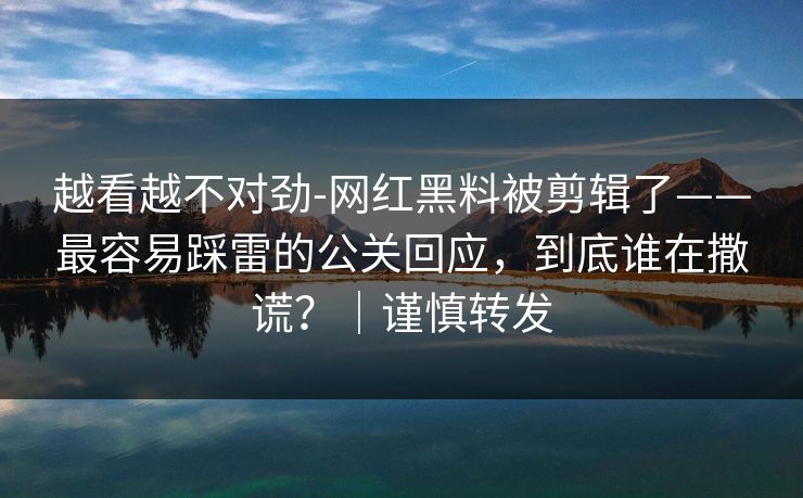 越看越不对劲-网红黑料被剪辑了——最容易踩雷的公关回应，到底谁在撒谎？｜谨慎转发