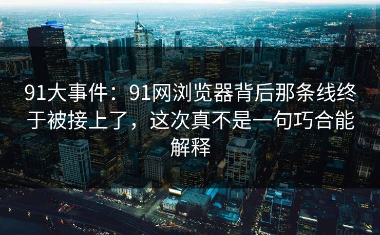 91大事件：91网浏览器背后那条线终于被接上了，这次真不是一句巧合能解释