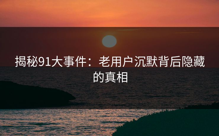 揭秘91大事件：老用户沉默背后隐藏的真相