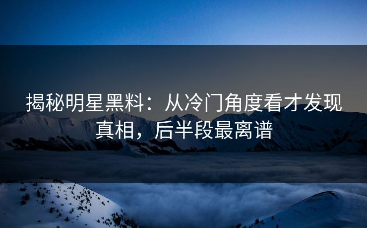 揭秘明星黑料：从冷门角度看才发现真相，后半段最离谱