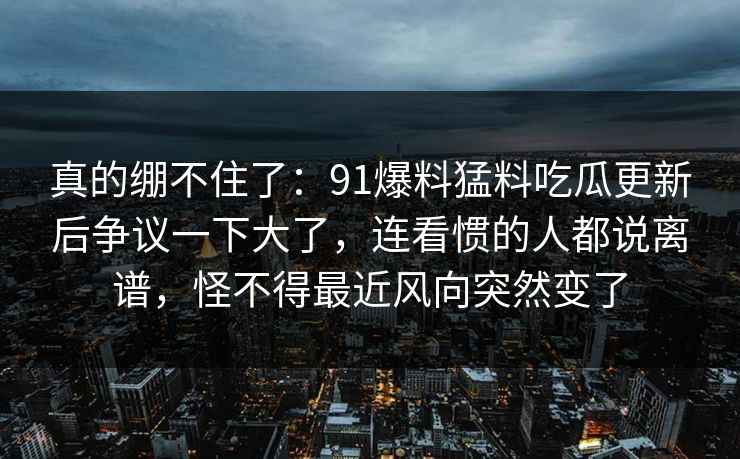 真的绷不住了：91爆料猛料吃瓜更新后争议一下大了，连看惯的人都说离谱，怪不得最近风向突然变了