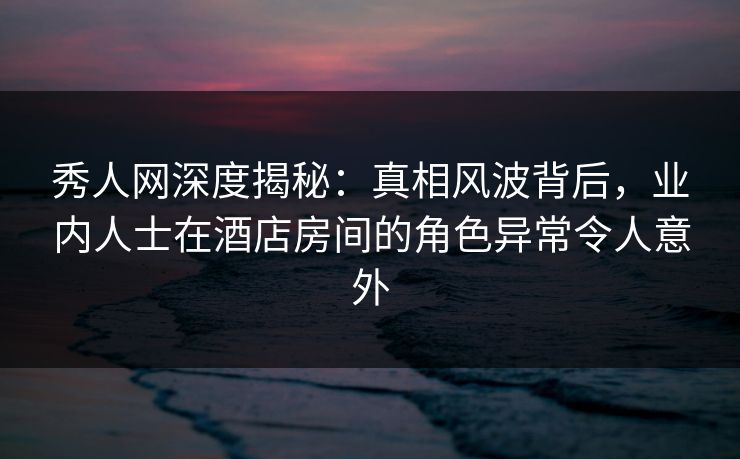 秀人网深度揭秘：真相风波背后，业内人士在酒店房间的角色异常令人意外