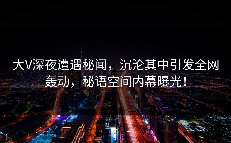 大V深夜遭遇秘闻，沉沦其中引发全网轰动，秘语空间内幕曝光！