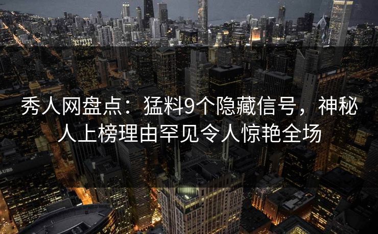秀人网盘点：猛料9个隐藏信号，神秘人上榜理由罕见令人惊艳全场