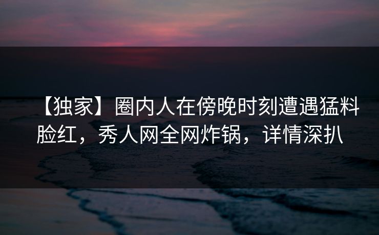【独家】圈内人在傍晚时刻遭遇猛料脸红，秀人网全网炸锅，详情深扒
