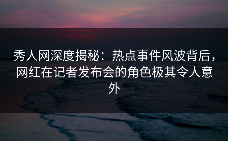 秀人网深度揭秘：热点事件风波背后，网红在记者发布会的角色极其令人意外