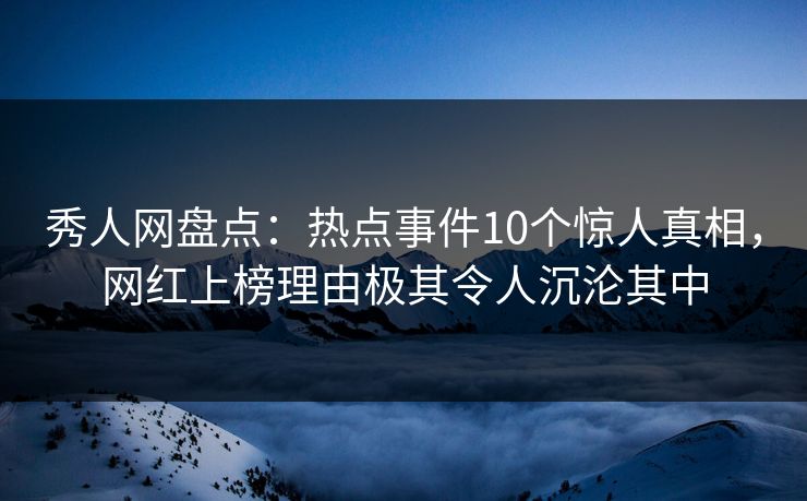 秀人网盘点：热点事件10个惊人真相，网红上榜理由极其令人沉沦其中