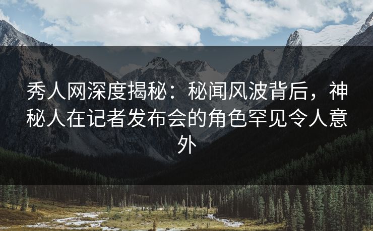 秀人网深度揭秘：秘闻风波背后，神秘人在记者发布会的角色罕见令人意外
