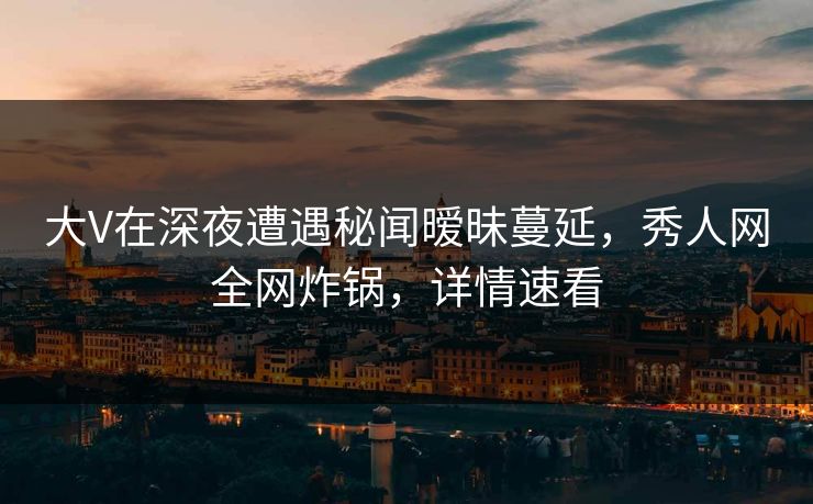 大V在深夜遭遇秘闻暧昧蔓延，秀人网全网炸锅，详情速看