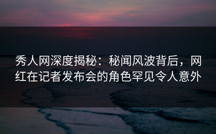 秀人网深度揭秘：秘闻风波背后，网红在记者发布会的角色罕见令人意外