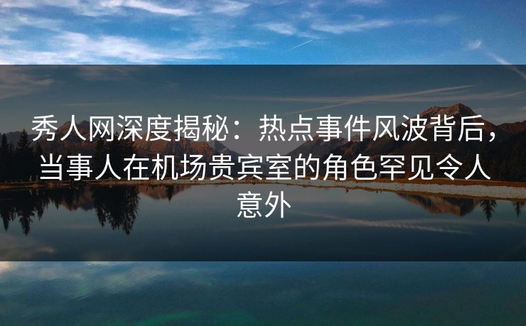 秀人网深度揭秘：热点事件风波背后，当事人在机场贵宾室的角色罕见令人意外