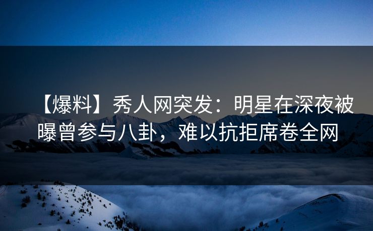 【爆料】秀人网突发：明星在深夜被曝曾参与八卦，难以抗拒席卷全网