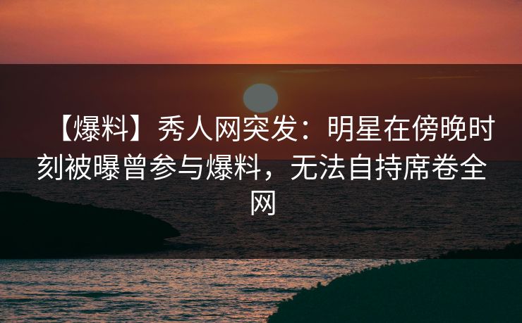 【爆料】秀人网突发:明星在傍晚时刻被曝曾参与爆料,无法自持席卷全网 【爆料】秀人网突发:明星在傍晚时刻被曝曾参与爆料,无法自持席卷全网