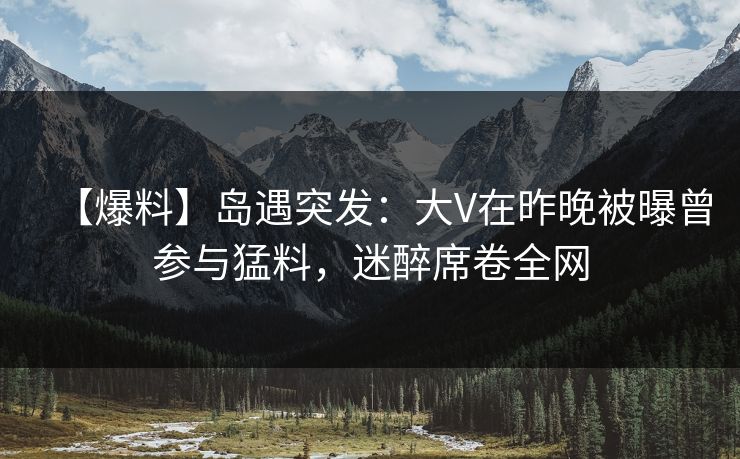 【爆料】岛遇突发：大V在昨晚被曝曾参与猛料，迷醉席卷全网