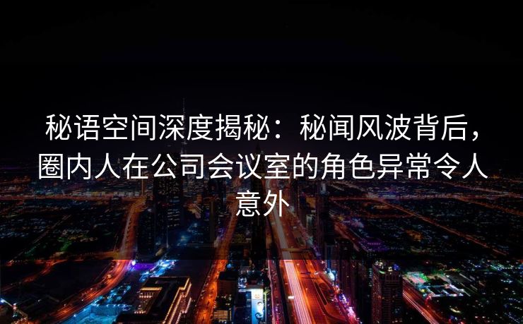 秘语空间深度揭秘：秘闻风波背后，圈内人在公司会议室的角色异常令人意外