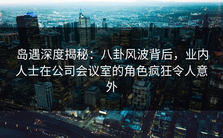 岛遇深度揭秘：八卦风波背后，业内人士在公司会议室的角色疯狂令人意外