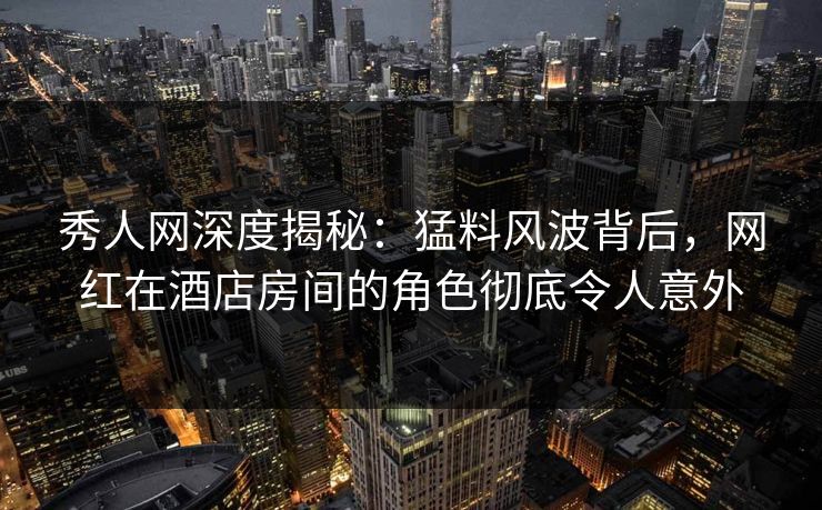 秀人网深度揭秘：猛料风波背后，网红在酒店房间的角色彻底令人意外