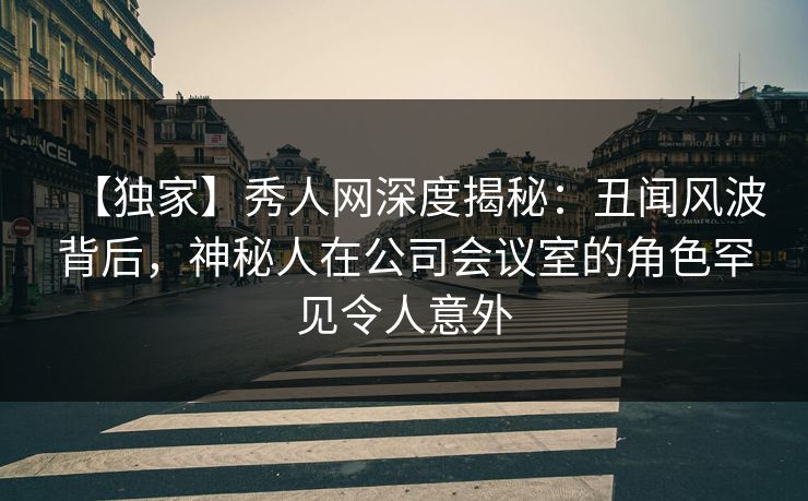 【独家】秀人网深度揭秘：丑闻风波背后，神秘人在公司会议室的角色罕见令人意外
