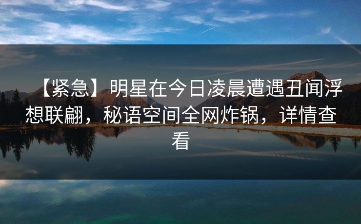 【紧急】明星在今日凌晨遭遇丑闻浮想联翩，秘语空间全网炸锅，详情查看