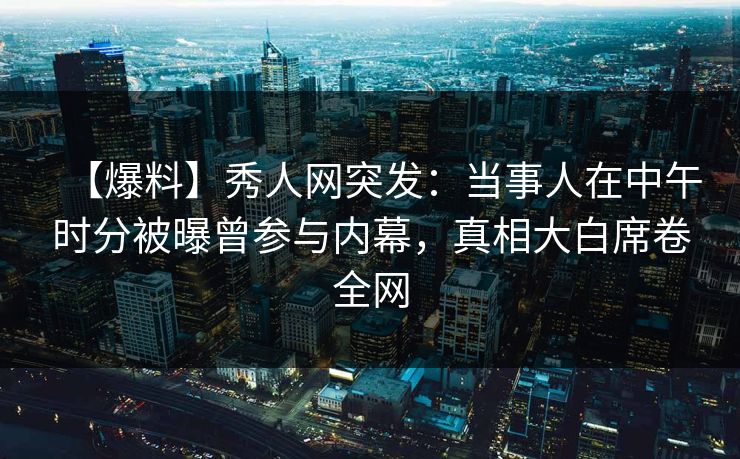 【爆料】秀人网突发:当事人在中午时分被曝曾参与内幕,真相大白席卷全网 【爆料】秀人网突发:当事人在中午时分被曝曾参与内幕,真相大白席卷全网