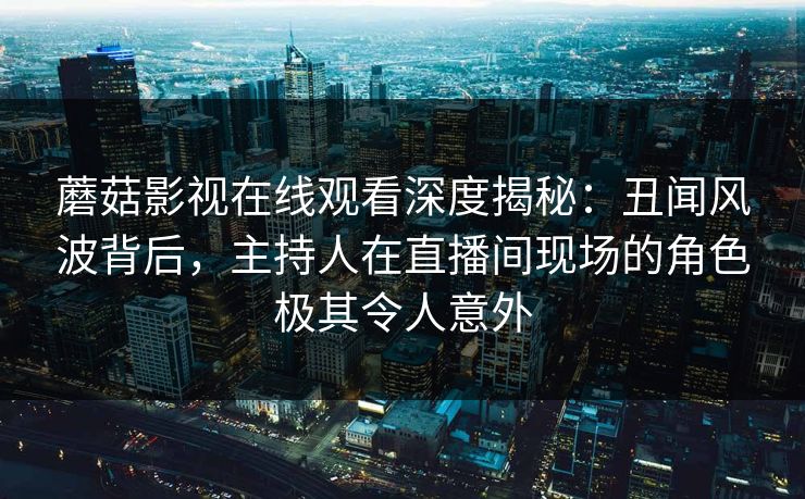 蘑菇影视在线观看深度揭秘：丑闻风波背后，主持人在直播间现场的角色极其令人意外