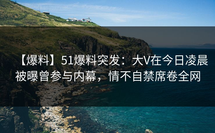 【爆料】51爆料突发：大V在今日凌晨被曝曾参与内幕，情不自禁席卷全网