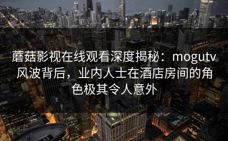 蘑菇影视在线观看深度揭秘：mogutv风波背后，业内人士在酒店房间的角色极其令人意外