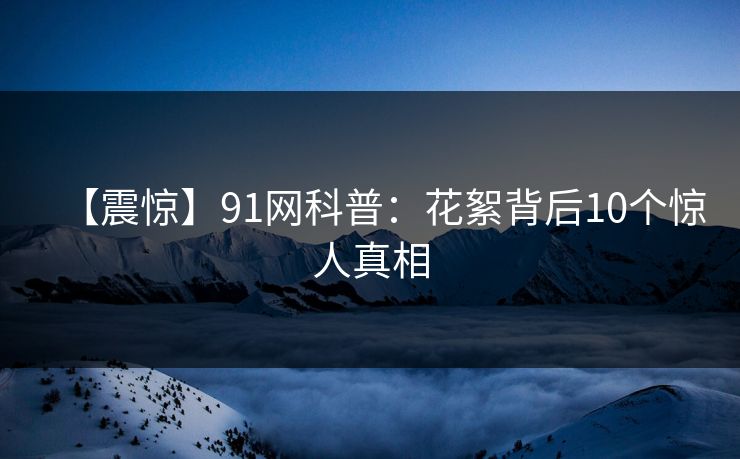 【震惊】91网科普：花絮背后10个惊人真相