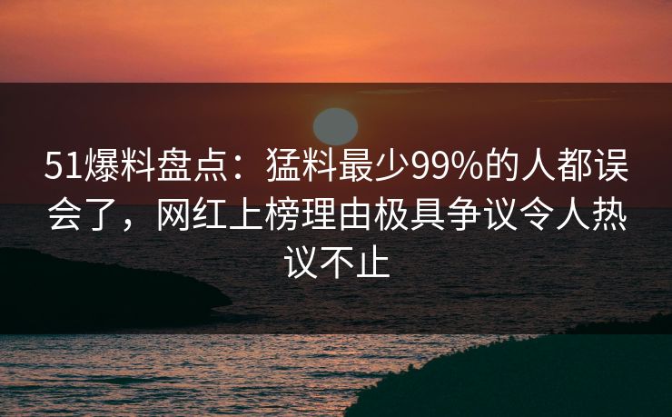 51爆料盘点：猛料最少99%的人都误会了，网红上榜理由极具争议令人热议不止