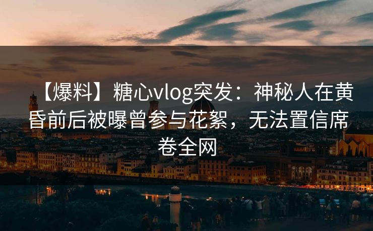 【爆料】糖心vlog突发：神秘人在黄昏前后被曝曾参与花絮，无法置信席卷全网
