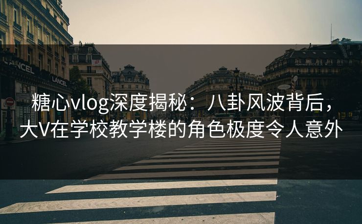 糖心vlog深度揭秘：八卦风波背后，大V在学校教学楼的角色极度令人意外