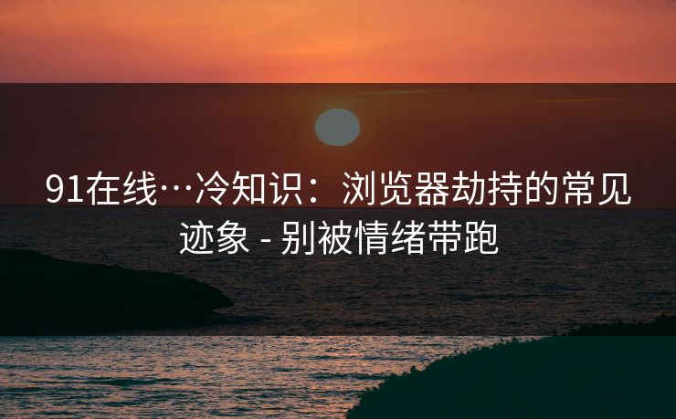 91在线…冷知识：浏览器劫持的常见迹象 - 别被情绪带跑